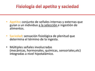 • Apetito: conjunto de señales internas y externas que
guían a un individuo a la selección e ingestión de
alimentos.
• Saciedad: sensación fisiológica de plenitud que
determina el término de la ingesta.
• Múltiples señales involucradas
(mecánicas, hormonales, químicas, sensoriales,etc)
integradas a nivel hipotalámico.
 
