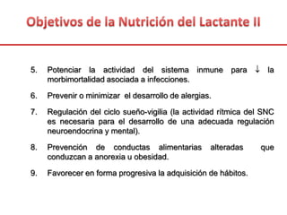 5. Potenciar la actividad del sistema inmune para la
morbimortalidad asociada a infecciones.
6. Prevenir o minimizar el desarrollo de alergias.
7. Regulación del ciclo sueño-vigilia (la actividad rítmica del SNC
es necesaria para el desarrollo de una adecuada regulación
neuroendocrina y mental).
8. Prevención de conductas alimentarias alteradas que
conduzcan a anorexia u obesidad.
9. Favorecer en forma progresiva la adquisición de hábitos.
 