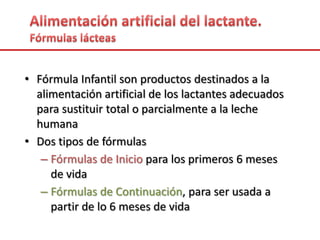 • Fórmula Infantil son productos destinados a la
alimentación artificial de los lactantes adecuados
para sustituir total o parcialmente a la leche
humana
• Dos tipos de fórmulas
– Fórmulas de Inicio para los primeros 6 meses
de vida
– Fórmulas de Continuación, para ser usada a
partir de lo 6 meses de vida
 