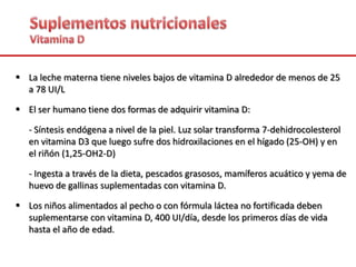  La leche materna tiene niveles bajos de vitamina D alrededor de menos de 25
a 78 UI/L
 El ser humano tiene dos formas de adquirir vitamina D:
- Síntesis endógena a nivel de la piel. Luz solar transforma 7-dehidrocolesterol
en vitamina D3 que luego sufre dos hidroxilaciones en el hígado (25-OH) y en
el riñón (1,25-OH2-D)
- Ingesta a través de la dieta, pescados grasosos, mamíferos acuático y yema de
huevo de gallinas suplementadas con vitamina D.
 Los niños alimentados al pecho o con fórmula láctea no fortificada deben
suplementarse con vitamina D, 400 UI/día, desde los primeros días de vida
hasta el año de edad.
 