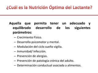 Aquella que permita tener un adecuado y
equilibrado desarrollo de los siguientes
parámetros:
– Crecimiento Físico.
– Desarrollo psicomotor y mental.
– Modulación del ciclo sueño vigilia.
– Inmunidad/ Infección.
– Prevención de alergias.
– Prevención de patología crónica del adulto.
– Determinación conductual asociada a alimentos.
 