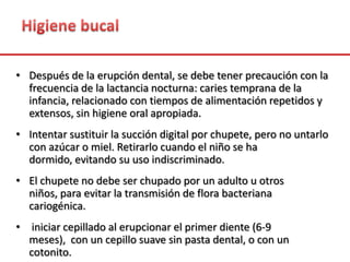 • Después de la erupción dental, se debe tener precaución con la
frecuencia de la lactancia nocturna: caries temprana de la
infancia, relacionado con tiempos de alimentación repetidos y
extensos, sin higiene oral apropiada.
• Intentar sustituir la succión digital por chupete, pero no untarlo
con azúcar o miel. Retirarlo cuando el niño se ha
dormido, evitando su uso indiscriminado.
• El chupete no debe ser chupado por un adulto u otros
niños, para evitar la transmisión de flora bacteriana
cariogénica.
• iniciar cepillado al erupcionar el primer diente (6-9
meses), con un cepillo suave sin pasta dental, o con un
cotonito.
 