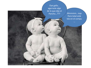 Mmmmm.. nop
Pero total está
tóo en el compu
…
Oye galla…
agarraste algo
de lo que dijo el
Pancho…???
 