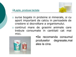 Lapte, produse lactate
 surse bogate in proteine si minerale, si cu
aport important de calciu in perioadele de
crestere si dezvoltare a organismului.
 continut mare de grasimi animale care
trebuie consumate in cantitati cat mai
mici.
Se recomanda consumul
produselor degresate,mai
ales la cina.
 