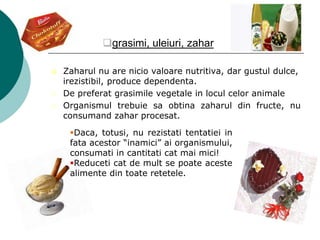 grasimi, uleiuri, zahar
 Zaharul nu are nicio valoare nutritiva, dar gustul dulce,
irezistibil, produce dependenta.
 De preferat grasimile vegetale in locul celor animale
 Organismul trebuie sa obtina zaharul din fructe, nu
consumand zahar procesat.
Daca, totusi, nu rezistati tentatiei in
fata acestor “inamici” ai organismului,
consumati in cantitati cat mai mici!
Reduceti cat de mult se poate aceste
alimente din toate retetele.
 