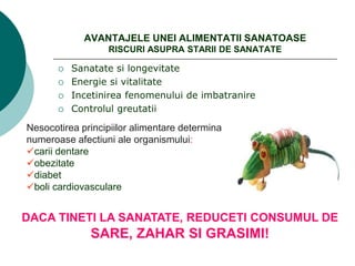 AVANTAJELE UNEI ALIMENTATII SANATOASE
RISCURI ASUPRA STARII DE SANATATE
 Sanatate si longevitate
 Energie si vitalitate
 Incetinirea fenomenului de imbatranire
 Controlul greutatii
Nesocotirea principiilor alimentare determina
numeroase afectiuni ale organismului:
carii dentare
obezitate
diabet
boli cardiovasculare
DACA TINETI LA SANATATE, REDUCETI CONSUMUL DE
SARE, ZAHAR SI GRASIMI!
 
