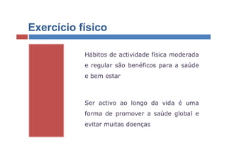 Exercício físico

           Hábitos de actividade física moderada
           e regular são benéficos para a saúde
           e bem estar



           Ser activo ao longo da vida é uma
           forma de promover a saúde global e
           evitar muitas doenças
 