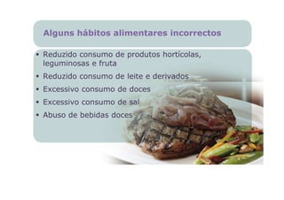 Alguns hábitos alimentares incorrectos

Reduzido consumo de produtos hortícolas,
leguminosas e fruta
Reduzido consumo de leite e derivados
Excessivo consumo de doces
Excessivo consumo de sal
Abuso de bebidas doces
 