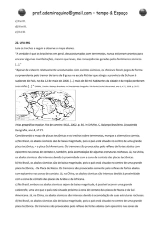 prof.ademiraquino@gmail.com – tempo & Espaço
c) II e IV.
d) III e IV.
e) II e III.


22. UFU MG
Leia os trechos a seguir e observe o mapa abaixo.
“A verdade é que os brasileiros em geral, desacostumados com terremotos, nunca estiveram prontos para
encarar algumas manifestações, mesmo que leves, das conseqüências geradas pelos fenômenos sísmicos.
[...].”
“Apesar de estarem relativamente acostumados com eventos sísmicos, os chineses foram pegos de forma
surpreendente pelo tremor de terra de 8 graus na escala Richter que atingiu a província de Sichuan à
sudoeste do País, no dia 12 de maio de 2008. [...] mais de 80 mil habitantes da cidade e da região perderam
suas vidas [...].” DIRANI, Claúdio. Balanço Brasileiro. In Descobrindo Geografia. São Paulo:Escala Educacional, ano 4, n.21, 2008. p. 18-22.




Atlas geográfico escolar. Rio de Janeiro: IBGE, 2002. p. 66. In DIRANI, C. Balanço Brasileiro. Discutindo
Geografia, ano 4, nº 21.
Considerando o mapa de placas tectônicas e os trechos sobre terremotos, marque a alternativa correta.
a) No Brasil, os abalos sísmicos são de baixa magnitude, pois o país está situado no centro de uma grande
placa tectônica, − a placa Sul-Americana. Os tremores são provocados pelo reflexo de fortes abalos com
epicentro nas zonas de contato e, também, pela acomodação de algumas estruturas rochosas. Já, na China,
os abalos sísmicos são intensos devido à proximidade com a zona de contato das placas tectônicas.
b) No Brasil, os abalos sísmicos são de baixa magnitude, pois o país está situado no centro de uma grande
placa tectônica, −a Placa de Nazca. Os tremores são provocados somente pelo reflexo de fortes abalos
com epicentro nas zonas de contato. Já, na China, os abalos sísmicos são intensos devido à proximidade
com a zona de contato das placas da Arábia e da Africana.
c) No Brasil, embora os abalos sísmicos sejam de baixa magnitude, é possível ocorrer uma grande
catástrofe, uma vez que o país está situado próximo à zona de contato das placas de Nazca e da Sul-
Americana. Já, na China, os abalos sísmicos são intensos devido à acomodação de suas estruturas rochosas.
d) No Brasil, os abalos sísmicos são de baixa magnitude, pois o país está situado no centro de uma grande
placa tectônica. Os tremores são provocados pelo reflexo de fortes abalos com epicentro nas zonas de
 