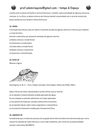 prof.ademiraquino@gmail.com – tempo & Espaço
contato entre as placas do Pacífico e da Sul-Americana e, também, pela acomodação de algumas estruturas
rochosas. Já, na China, os abalos sísmicos são intensos devido à proximidade com a zona de contato das
placas tectônicas Euro-Asiática e Norte-Americana.


23. UERGS
A formação dos diversos tipos de relevo é resultante da ação de agentes externos e internos que modelam
a crosta terrestre.
Assinale a alternativa que apresenta exemplos de agentes internos.
a) Abalos sísmicos e erosão fluvial.
b) Tectonismo e erosão eólica.
c) Erosão eólica e erosão fluvial.
d) Abalos sísmicos e tectonismo
e) Vulcanismo e desertificação.


24. FATEC SP
Observe a figura.




(Suertegaray, D. M. A. – Terra: Feições Ilustradas. Porto Alegre: Editora da UFRGS, 2003.)


Sobre a forma de relevo representada é correto afirmar que se trata de:
a) um planalto cristalino bastante erodido pela ação das águas.
b) uma chapada ou planalto sedimentar com topos aplainados.
c) uma planície formada por camadas sedimentares horizontais.
d) um planalto tabular sobre rochas magmáticas e metamórficas.
e) uma planície fortemente erodida pelo intemperismo físico.


25. UNIOESTE PR
Considerando que a história do processo de ocupação do território brasileiro tem demonstrado que a terra
sempre foi utilizada de modo intensivo e numa visão imediatista, até o limite de sua potencialidade,
assinale a alternativa INCORRETA.
 