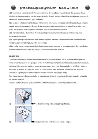 prof.ademiraquino@gmail.com – tempo & Espaço
a) O controle da erosão depende fundamentalmente da redução do impacto direto das gotas de chuva,
diminuição da desagregação mecânica das partículas do solo, aumento da infiltração da água e aumento da
velocidade de escoamento da água excedente.
b) A perda de solo de uma encosta está intimamente relacionada com as características da chuva, em parte
devido à energia que as gotas têm em destacar as partículas, quando batem na superfície do solo, e em
parte em relação à contribuição ao volume de água no escoamento superficial.
c) O plantio direto e a diversidade de culturas são práticas complementares que contribuem para a
conservação dos solos.
d) A exploração agrícola dos solos deve ser feita segundo preceitos conservacionistas e também levando
em conta, ao mesmo tempo, aspectos econômicos.
e) Ao avaliar o processo de ocupação do Brasil, pode se perceber que as formas de relevo têm contribuído
para definir os novos arranjos dos espaços territoriais produzidos no Brasil.


26. UFJF MG
“Considera-se impacto ambiental qualquer alteração das propriedades físicas, químicas e biológicas do
meio ambiente, causada por qualquer forma de matéria ou energia resultante das atividades humanas que,
direta ou indiretamente, afetam a saúde, a segurança e o bem-estar da população; as atividades sociais e
econômicas; a biota, as condições estéticas e sanitárias do meio ambiente; a qualidade dos recursos
ambientais.” (http://www.ambientebrasil.com.br/ acessada em: 25 set. 2008).
Nos mapas a seguir, são apresentadas as áreas de ocorrência de impactos ambientais causados pela ação
do homem no Brasil.
Assinale a alternativa que apresenta CORRETAMENTE na legenda o impacto predominante.




a)                                Área de contaminação dos solos por agrotóxicos.




b)                                Área de mineração contaminando o solo e a água.
 
