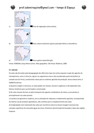 prof.ademiraquino@gmail.com – tempo & Espaço




c)                                   Área de vegetação nativa extinta.




d)                                   Área urbano-industrial sujeita à poluição hídrica e atmosférica.




e)                                   Área sujeita à desertificação.
Fonte: FERREIRA, Graça Maria Lemos. Atlas geográfico. São Paulo: Moderna, 2006


27. UEG GO
Os solos são formados pela desagregação dos diferentes tipos de rochas expostas à ação dos agentes de
intemperismo, como o clima (ar, água) e os organismos vivos e são considerados parte da biosfera (a
camada viva da Terra), constituindo a base para os sistemas agrícolas de produção. Acerca desse tema, é
CORRETO afirmar:
a) Quanto à origem e estrutura, os solos podem ser eluviais, aluviais e orgânicos e não dependem dos
fatores climáticos para sua formação e conservação.
b) Os solos eluviais formam-se pelo transporte dos agentes modeladores do relevo, acumulando-se
principalmente nos vales pluviais.
c) A prática da agricultura moderna, com a utilização de máquinas e implementos agrícolas, acompanhada
do intenso uso de produtos agrotóxicos, não contribui para o empobrecimento dos solos.
d) A degradação mais importante dos solos por ocorrência natural se dá por lavagem excessiva das
camadas superficiais do solo pelas águas da chuva, fenômeno denominado de lixiviação e típico das regiões
tropicais.
 