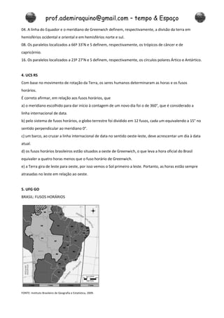 prof.ademiraquino@gmail.com – tempo & Espaço
04. A linha do Equador e o meridiano de Greenwich definem, respectivamente, a divisão da terra em
hemisférios ocidental e oriental e em hemisférios norte e sul.
08. Os paralelos localizados a 66º 33’N e S definem, respectivamente, os trópicos de câncer e de
capricórnio.
16. Os paralelos localizados a 23º 27’N e S definem, respectivamente, os círculos polares Ártico e Antártico.


4. UCS RS
Com base no movimento de rotação da Terra, os seres humanos determinaram as horas e os fusos
horários.
É correto afirmar, em relação aos fusos horários, que
a) o meridiano escolhido para dar início à contagem de um novo dia foi o de 360°, que é considerado a
linha internacional de data.
b) pelo sistema de fusos horários, o globo terrestre foi dividido em 12 fusos, cada um equivalendo a 15° no
sentido perpendicular ao meridiano 0°.
c) um barco, ao cruzar a linha internacional de data no sentido oeste-leste, deve acrescentar um dia à data
atual.
d) os fusos horários brasileiros estão situados a oeste de Greenwich, o que leva a hora oficial do Brasil
equivaler a quatro horas menos que o fuso horário de Greenwich.
e) a Terra gira de leste para oeste, por isso vemos o Sol primeiro a leste. Portanto, as horas estão sempre
atrasadas no leste em relação ao oeste.


5. UFG GO
BRASIL: FUSOS HORÁRIOS




FONTE: Instituto Brasileiro de Geografia e Estatística, 2009.
 
