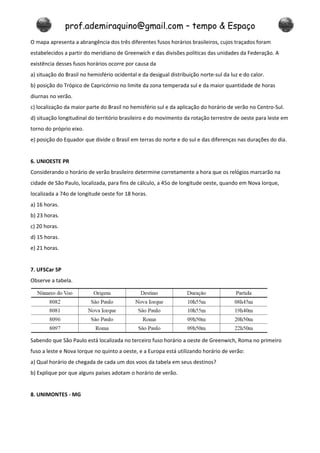 prof.ademiraquino@gmail.com – tempo & Espaço
O mapa apresenta a abrangência dos três diferentes fusos horários brasileiros, cujos traçados foram
estabelecidos a partir do meridiano de Greenwich e das divisões políticas das unidades da Federação. A
existência desses fusos horários ocorre por causa da
a) situação do Brasil no hemisfério ocidental e da desigual distribuição norte-sul da luz e do calor.
b) posição do Trópico de Capricórnio no limite da zona temperada sul e da maior quantidade de horas
diurnas no verão.
c) localização da maior parte do Brasil no hemisfério sul e da aplicação do horário de verão no Centro-Sul.
d) situação longitudinal do território brasileiro e do movimento da rotação terrestre de oeste para leste em
torno do próprio eixo.
e) posição do Equador que divide o Brasil em terras do norte e do sul e das diferenças nas durações do dia.


6. UNIOESTE PR
Considerando o horário de verão brasileiro determine corretamente a hora que os relógios marcarão na
cidade de São Paulo, localizada, para fins de cálculo, a 45o de longitude oeste, quando em Nova Iorque,
localizada a 74o de longitude oeste for 18 horas.
a) 16 horas.
b) 23 horas.
c) 20 horas.
d) 15 horas.
e) 21 horas.


7. UFSCar SP
Observe a tabela.




Sabendo que São Paulo está localizada no terceiro fuso horário a oeste de Greenwich, Roma no primeiro
fuso a leste e Nova Iorque no quinto a oeste, e a Europa está utilizando horário de verão:
a) Qual horário de chegada de cada um dos voos da tabela em seus destinos?
b) Explique por que alguns países adotam o horário de verão.


8. UNIMONTES - MG
 