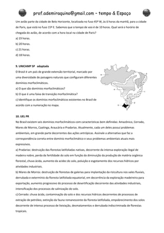 prof.ademiraquino@gmail.com – tempo & Espaço
Um avião parte da cidade de Belo Horizonte, localizada no fuso 45º W, às 6 horas da manhã, para a cidade
de Paris, que está no fuso 15º E. Sabemos que o tempo de voo é de 10 horas. Qual será o horário de
chegada do avião, de acordo com a hora local na cidade de Paris?
a) 19 horas.
b) 20 horas.
c) 21 horas.
d) 18 horas.


9. UNICAMP SP adaptada
O Brasil é um país de grande extensão territorial, marcado por
uma diversidade de paisagens naturais que configuram diferentes
domínios morfoclimáticos.
a) O que são domínios morfoclimáticos?
b) O que é uma faixa de transição morfoclimática?
c) Identifique os domínios morfoclimáticos existentes no Brasil de
acordo com a numeração no mapa.


10. UEL PR
No Brasil existem seis domínios morfoclimáticos com características bem definidas: Amazônico, Cerrado,
Mares de Morros, Caatinga, Araucária e Pradarias. Atualmente, cada um deles possui problemas
ambientais, em grande parte decorrentes das ações antrópicas. Assinale a alternativa que faz a
correspondência correta entre domínio morfoclimático e seus problemas ambientais atuais mais
expressivos.
a) Pradarias: destruição das florestas latifoliadas nativas, decorrente da intensa exploração ilegal de
madeira nobre, perda da fertilidade do solo em função da diminuição da produção de matéria orgânica
florestal, chuva ácida, aumento da acidez do solo, poluição e esgotamento dos recursos hídricos por
atividades industriais.
b) Mares de Morros: destruição de florestas de galerias para implantação da rizicultura nos vales fluviais,
derrubada e extermínio da floresta latifoliada equatorial, em decorrência da exploração madeireira para
exportação, aumento progressivo do processo de desertificação decorrente das atividades industriais,
intensificação dos processos de salinização do solo.
c) Cerrado: chuva ácida, contaminação do solo e dos recursos hídricos decorrentes de processos de
extração de petróleo, extinção da fauna remanescente da floresta latifoliada, empobrecimento dos solos
decorrente de intenso processo de lixiviação, desmatamentos e derrubada indiscriminada de florestas
tropicais.
 