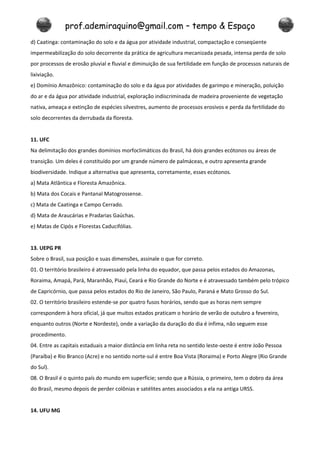 prof.ademiraquino@gmail.com – tempo & Espaço
d) Caatinga: contaminação do solo e da água por atividade industrial, compactação e conseqüente
impermeabilização do solo decorrente da prática de agricultura mecanizada pesada, intensa perda de solo
por processos de erosão pluvial e fluvial e diminuição de sua fertilidade em função de processos naturais de
lixiviação.
e) Domínio Amazônico: contaminação do solo e da água por atividades de garimpo e mineração, poluição
do ar e da água por atividade industrial, exploração indiscriminada de madeira proveniente de vegetação
nativa, ameaça e extinção de espécies silvestres, aumento de processos erosivos e perda da fertilidade do
solo decorrentes da derrubada da floresta.


11. UFC
Na delimitação dos grandes domínios morfoclimáticos do Brasil, há dois grandes ecótonos ou áreas de
transição. Um deles é constituído por um grande número de palmáceas, e outro apresenta grande
biodiversidade. Indique a alternativa que apresenta, corretamente, esses ecótonos.
a) Mata Atlântica e Floresta Amazônica.
b) Mata dos Cocais e Pantanal Matogrossense.
c) Mata de Caatinga e Campo Cerrado.
d) Mata de Araucárias e Pradarias Gaúchas.
e) Matas de Cipós e Florestas Caducifólias.


13. UEPG PR
Sobre o Brasil, sua posição e suas dimensões, assinale o que for correto.
01. O território brasileiro é atravessado pela linha do equador, que passa pelos estados do Amazonas,
Roraima, Amapá, Pará, Maranhão, Piauí, Ceará e Rio Grande do Norte e é atravessado também pelo trópico
de Capricórnio, que passa pelos estados do Rio de Janeiro, São Paulo, Paraná e Mato Grosso do Sul.
02. O território brasileiro estende-se por quatro fusos horários, sendo que as horas nem sempre
correspondem à hora oficial, já que muitos estados praticam o horário de verão de outubro a fevereiro,
enquanto outros (Norte e Nordeste), onde a variação da duração do dia é ínfima, não seguem esse
procedimento.
04. Entre as capitais estaduais a maior distância em linha reta no sentido leste-oeste é entre João Pessoa
(Paraíba) e Rio Branco (Acre) e no sentido norte-sul é entre Boa Vista (Roraima) e Porto Alegre (Rio Grande
do Sul).
08. O Brasil é o quinto país do mundo em superfície; sendo que a Rússia, o primeiro, tem o dobro da área
do Brasil, mesmo depois de perder colônias e satélites antes associados a ela na antiga URSS.


14. UFU MG
 
