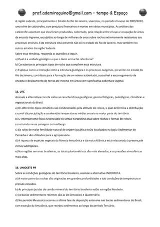 prof.ademiraquino@gmail.com – tempo & Espaço
A região sudeste, principalmente o Estado do Rio de Janeiro, vivenciou, no período chuvoso de 2009/2010,
uma série de catástrofes, com prejuízos financeiros e mortes em vários municípios. As análises das
catástrofes apontam que elas foram produzidas, sobretudo, pela relação entre chuvas e ocupação de áreas
de encosta íngreme, esculpidas ao longo de milhares de anos sobre rochas extremamente resistentes aos
processos erosivos. Esta estrutura está presente não só no estado do Rio de Janeiro, mas também nos
outros estados da região Sudeste.
Sobre essa temática, responda as questões a seguir.
a) Qual é a unidade geológica a que o texto acima faz referência?
b) Caracterize os principais tipos de rocha que compõem essa estrutura.
c) Explique como a interação entre a estrutura geológica e os processos exógenos, presentes no estado do
Rio de Janeiro, contribuiu para a formação de um relevo acidentado, suscetível a escorregamento de
encosta e deslizamento de terras até mesmo em áreas com significativa cobertura vegetal.


15. UFC
Assinale a alternativa correta sobre as características geológicas, geomorfológicas, pedológicas, climáticas e
vegetacionais do Brasil.
a) Os diferentes tipos climáticos são condicionados pela altitude do relevo, o qual determina a distribuição
sazonal da precipitação e as elevadas temperaturas médias anuais na maior parte do território.
b) O intemperismo físico evidenciado no sertão nordestino atua sobre rochas e formas de relevo,
construindo nessa paisagem os inselbergs.
c) Os solos de maior fertilidade natural de origem basáltica estão localizados na bacia Sedimentar do
Parnaíba e são utilizados para a agropecuária.
d) A riqueza de espécies vegetais da floresta Amazônica e da mata Atlântica está relacionada à presençade
climas subtropicais.
e) Nas regiões serranas brasileiras, os totais pluviométricos são mais elevados, e as pressões atmosféricas
mais altas.


16. UNIOESTE PR
Sobre as condições geológicas do território brasileiro, assinale a alternativa INCORRETA.
a) A maior parte das rochas são originadas em grandes profundidades e sob condições de temperatura e
pressão elevadas.
b) As principais jazidas de carvão mineral do território brasileiro estão na região Nordeste .
c) As bacias sedimentares recentes são as do Cenozoico e Quaternário.
d) No período Mesozoico ocorreu a última fase de deposição extensiva nas bacias sedimentares do Brasil,
com exceção da Amazônia, que recebeu sedimentos ao longo do período Terciário.
 