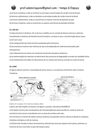 prof.ademiraquino@gmail.com – tempo & Espaço
a) terrenos cristalinos, onde se verificam as principais concentrações de carvão mineral do país.
b) terrenos sedimentares, onde se localizam as principais jazidas de carvão mineral do Brasil.
c) terrenos sedimentares, onde se concentram as maiores reservas de petróleo do país.
d) terrenos cristalinos, onde se encontram as maiores ocorrências de petróleo do Brasil.


19. UFG GO
O relevo terrestre é dinâmico. Ele se forma e modifica-se em virtude de fatores internos e externos.
Considerando a dinâmica do Planalto Central brasileiro, constata-se que a transformação desse relevo
ocorre por causa
a) do soerguimento da crosta terrestre produzido pelo tectonismo.
b) dos processos erosivos mais intensos do que os de deposição de materiais provocados pelo
intemperismo.
c) do rebaixamento do relevo em virtude de movimento das placas tectônicas.
d) da sedimentação de materiais em detrimento dos processos de degradação oriundos de atividade fluvial.
e) dos falhamentos formados em decorrência de um sistema de fraturas ocorrido na crosta terrestre.


20. UFMT
As figuras abaixo mostram a localização de vários sismos e o arranjo dos continentes sobre as Placas
Tectônicas.




(SIMIELLI, M. H. Geoatlas. 32.ª ed. São Paulo: Moderna, 2006.)

A partir das informações constantes nas figuras, assinale a afirmativa INCORRETA.
a) Os abalos sísmicos são consequências da movimentação das placas tectônicas, sendo as áreas de
ocorrência mais comuns coincidentes com as zonas de contato entre elas.
b) O aumento no número de abalos sísmicos próximos aos grandes centros urbanos é devido às mudanças
climáticas antrópicas e não às naturais.
c) O Brasil está situado na Placa Sul-Americana, distante das zonas de impacto entre placas, portanto, os
tremores de terra ocorridos no país são de grau baixo.
 