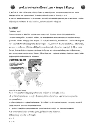 prof.ademiraquino@gmail.com – tempo & Espaço
d) No final de 2004, milhares de asiáticos foram surpreendidos por um terremoto seguido por ondas
gigantes, conhecidas como tsunamis, que causaram um cenário de destruição total.
e) O maior terremoto ocorrido no Brasil teve o epicentro na Serra do Tombador, em Mato Grosso, causado
pelo desgaste no interior da placa tectônica, denominado sismo intraplaca.


21. MACK SP
“Foi só um susto”
Terremotos como os ocorridos em quatro estados do país são mais comuns do que se imagina...
“Na noite de terça-feira da semana passada, um leve tremor de terra que durou seis segundos atingiu
quatro dos estados mais populosos do país: São Paulo, Rio de Janeiro, Paraná e Santa Catarina. Muita gente
ficou assustada.Moradores de prédios desceram para a rua, com medo de uma catástrofe.(...) O terremoto,
que ocorreu no Oceano Atlântico, a 210 quilômetros da costa brasileira, teve magnitude de 5.2 na escala
Richter. Dezenas de terremotos de magnitude similar ocorrem no mundo toda semana e não chamam
atenção porque raramente causam danos.(...) É verdade que a maior parte desses abalos ocorre em regiões
do globo propícias a terremotos freqüentes...”




Revista Veja - 30 de abril de 2008

Tendo por base a formação geológica brasileira, considere as afirmações abaixo.
I. O território brasileiro está no centro da placa tectônica sulamericana e, portanto, menos sujeito a
terremotos fortes.
II. A formação geomorfológica brasileira data do Período Terciário da Era Cenozóica, possuindo um perfil
topográfico com reduzidos desgastes erosivos.
III. Devido à sua formação Pré-Cambriana, encontramos um subsolo rico em minério de ferro.
IV. O território brasileiro é formado, apenas, por dobramentos modernos.
Estão corretas, somente, as afirmações
a) I e II.
b) I e III.
 