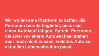13
Wir wollen eine Plattform schaffen, die
Personen bereits begleitet, bevor sie
einen Autokauf tätigen. Sprich: Personen,
die zwar vor einem Autowechsel stehen
aber noch nicht wissen, welches Auto zur
aktuellen Lebenssituation passt.
 