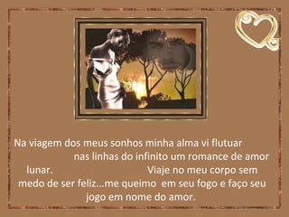Na viagem dos meus sonhos minha alma vi flutuar
nas linhas do infinito um romance de amor
lunar. Viaje no meu corpo sem
medo de ser feliz...me queimo em seu fogo e faço seu
jogo em nome do amor.
 