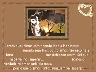 Somos duas almas caminhando lado a lado neste
mundo sem fim...pois o amor não escolhe a
hora nos deixando assim. Sei que
nada vai nos separar... somos o
verdadeiro amor cada dia mais,
pois o que o amor juntou ninguém vai separar.
 