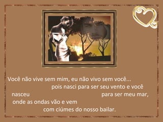 Você não vive sem mim, eu não vivo sem você...
pois nasci para ser seu vento e você
nasceu para ser meu mar,
onde as ondas vão e vem
com ciúmes do nosso bailar.
 