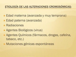 ETIOLOGÍA DE LAS ALTERACIONES CROMOSÓMICAS:
 Edad materna (avanzada y muy temprana)
 Edad paterna (avanzada)
 Radiaciones
 Agentes Biológicos (virus)
 Agentes Químicos (fármacos, drogas, cafeína,
tabaco, etc.)
 Mutaciones génicas espontáneas
 