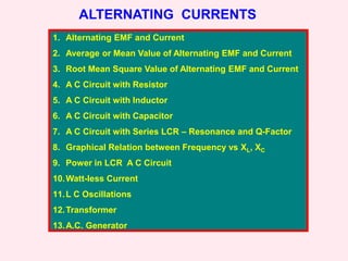 ALTERNATING CURRENTS
1. Alternating EMF and Current
2. Average or Mean Value of Alternating EMF and Current
3. Root Mean Square Value of Alternating EMF and Current
4. A C Circuit with Resistor
5. A C Circuit with Inductor
6. A C Circuit with Capacitor
7. A C Circuit with Series LCR – Resonance and Q-Factor
8. Graphical Relation between Frequency vs XL, XC
9. Power in LCR A C Circuit
10.Watt-less Current
11.L C Oscillations
12.Transformer
13.A.C. Generator
 