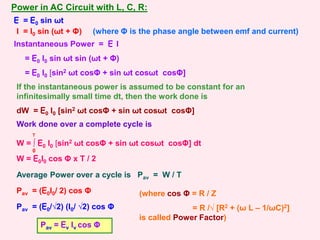 Power in AC Circuit with L, C, R:
Instantaneous Power = E I
= E0 I0 sin ωt sin (ωt + Φ)
= E0 I0 [sin2 ωt cosΦ + sin ωt cosωt cosΦ]
E = E0 sin ωt
I = I0 sin (ωt + Φ) (where Φ is the phase angle between emf and current)
If the instantaneous power is assumed to be constant for an
infinitesimally small time dt, then the work done is
dW = E0 I0 [sin2 ωt cosΦ + sin ωt cosωt cosΦ]
Work done over a complete cycle is
W = ∫ E0 I0 [sin2 ωt cosΦ + sin ωt cosωt cosΦ] dt
0
T
W = E0I0 cos Φ x T / 2
Average Power over a cycle is Pav = W / T
Pav = (E0I0/ 2) cos Φ
Pav = (E0/√2) (I0/ √2) cos Φ
(where cos Φ = R / Z
= R /√ [R2 + (ω L – 1/ωC)2]
is called Power Factor)
Pav = Ev Iv cos Φ
 