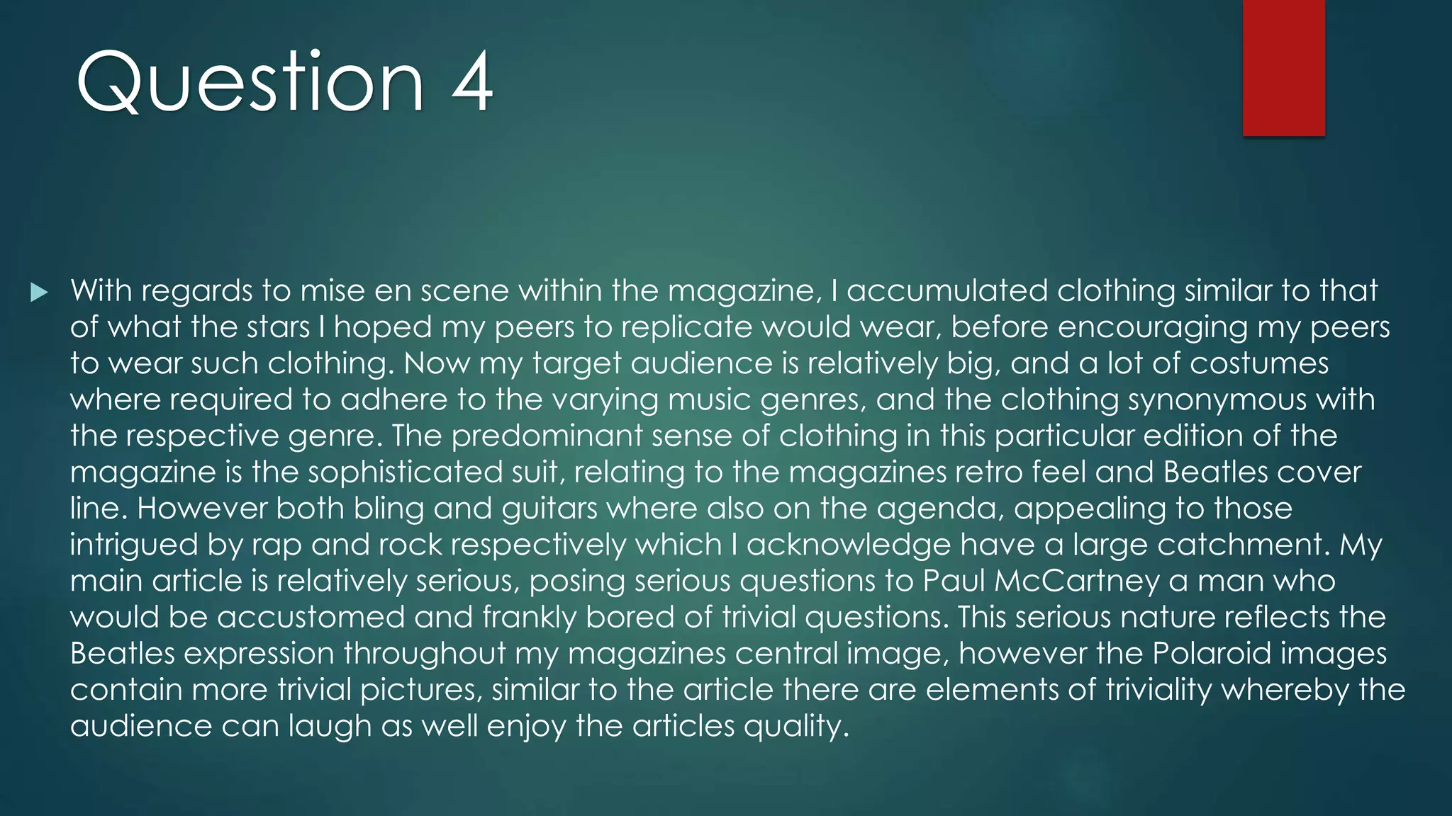  With regards to mise en scene within the magazine, I accumulated clothing similar to that
of what the stars I hoped my peers to replicate would wear, before encouraging my peers
to wear such clothing. Now my target audience is relatively big, and a lot of costumes
where required to adhere to the varying music genres, and the clothing synonymous with
the respective genre. The predominant sense of clothing in this particular edition of the
magazine is the sophisticated suit, relating to the magazines retro feel and Beatles cover
line. However both bling and guitars where also on the agenda, appealing to those
intrigued by rap and rock respectively which I acknowledge have a large catchment. My
main article is relatively serious, posing serious questions to Paul McCartney a man who
would be accustomed and frankly bored of trivial questions. This serious nature reflects the
Beatles expression throughout my magazines central image, however the Polaroid images
contain more trivial pictures, similar to the article there are elements of triviality whereby the
audience can laugh as well enjoy the articles quality.
Question 4
 
