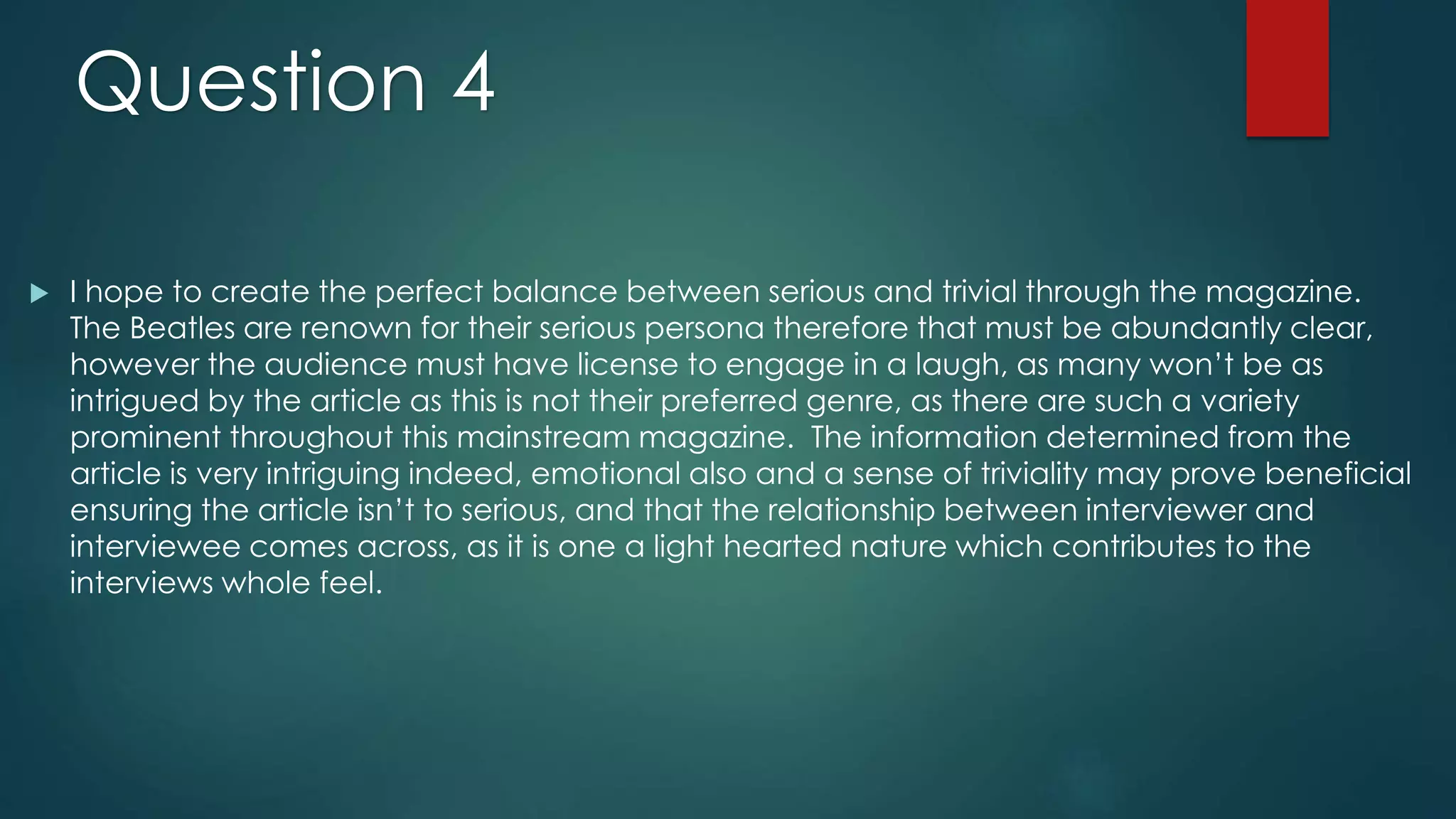  I hope to create the perfect balance between serious and trivial through the magazine.
The Beatles are renown for their serious persona therefore that must be abundantly clear,
however the audience must have license to engage in a laugh, as many won’t be as
intrigued by the article as this is not their preferred genre, as there are such a variety
prominent throughout this mainstream magazine. The information determined from the
article is very intriguing indeed, emotional also and a sense of triviality may prove beneficial
ensuring the article isn’t to serious, and that the relationship between interviewer and
interviewee comes across, as it is one a light hearted nature which contributes to the
interviews whole feel.
Question 4
 