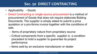 DEPARTMENT OF EDUCATION
Sec. 50 DIRECT CONTRACTING
• Applicability - Goods
• Direct Contracting or single source procurement is a method of
procurement of Goods that does not require elaborate Bidding
Documents. The supplier is simply asked to submit a price
quotation or a pro-forma invoice together with the conditions of
sale.
- Items of proprietary nature from proprietary source
– Critical components from a specific supplier is a condition
precedent to hold a supplier to guarantee its project
performance
– Items sold by an exclusive manufacturer or dealer
 