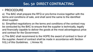 DEPARTMENT OF EDUCATION
Sec. 50 DIRECT CONTRACTING
• PROCEDURE
a) The BAC shall prepare the RFQ or pro-forma invoice together with the
terms and conditions of sale, and shall send the same to the identified
direct supplier.
b) Simplified negotiations on the terms and conditions of the contract may
be conducted by the BAC to ensure that the supplier is technically, legally
and financially capable to deliver the goods at the most advantageous price
and contract for the Government.
c) The BAC shall recommend to the HOPE the award of contract in favor of
the supplier. Award of contract shall be made in accordance with Section
IV(L) of this Guidelines. ( Annex H)
 