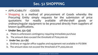DEPARTMENT OF EDUCATION
Sec. 52 SHOPPING
• APPLICABILITY - GOODS
• Shopping is a method of procurement of Goods whereby the
Procuring Entity simply requests for the submission of price
quotations for readily available off-the-shelf goods or
ordinary/regular equipment to be procured directly from suppliers of
known qualifications.
• Under Sec. 52.1 (a)
a. There is unforeseen contingency requiring immediate purchase
b. The amount does exceed the threshold of P200,000.00
• Under Sec. 52.1 (b)
a. Ordinary or regular office supplies and equipment not available in PS-DBM
b. The amount does not exceed the threshold of P1,000,000.00
 