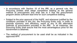 DEPARTMENT OF EDUCATION
Rule XVI Section 48 ALTERNATIVE METHODS OF PROCUREMENT
• In accordance with Section 10 of the IRR, as a general rule, the
Procuring Entities shall adopt competitive bidding as the general
method of procurement and shall see to it that the procurement
program allows sufficient lead time for such competitive bidding.
• Subject to the prior approval of the HoPE, and whenever justified by the
conditions provided in this Act, the Procuring Entity may, in order to
promote economy and efficiency, resort to any of the alternative
methods of procurement provided in the IRR. In all instances, the
Procuring Entity shall ensure that the most advantageous price for the
Government is obtained.
• The method of procurement to be used shall be as indicated in the
approved APP.
 