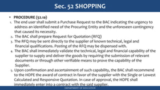 DEPARTMENT OF EDUCATION
Sec. 52 SHOPPING
• PROCEDURE (52.1a)
1. The end user shall submit a Purchase Request to the BAC indicating the urgency to
address an identified need of the Procuring Entity and the unforeseen contingency
that caused its necessity.
2. The BAC shall prepare Request for Quotation (RFQ)
3. The RFQ may be sent directly to the supplier of known technical, legal and
financial qualifications. Posting of the RFQ may be dispensed with.
4. The BAC shall immediately validate the technical, legal and financial capability of the
supplier to supply and deliver the goods by requiring the submission of relevant
documents or through other verifiable means to prove the capability of the
Supplier.
5. Upon confirmation and ascertainment of such capability, the BAC shall recommend
to the HOPE the award of contract in favor of the supplier with the Single or Lowest
Calculated and Responsive Quotation. In case of approval, the HOPE shall
immediately enter into a contract with the said supplier.
 