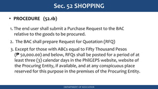 DEPARTMENT OF EDUCATION
Sec. 52 SHOPPING
• PROCEDURE (52.1b)
1. The end user shall submit a Purchase Request to the BAC
relative to the goods to be procured.
2. The BAC shall prepare Request for Quotation (RFQ)
3. Except for those with ABCs equal to Fifty Thousand Pesos
(₱ 50,000.00) and below, RFQs shall be posted for a period of at
least three (3) calendar days in the PhilGEPS website, website of
the Procuring Entity, if available, and at any conspicuous place
reserved for this purpose in the premises of the Procuring Entity.
 