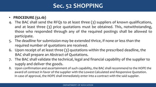 DEPARTMENT OF EDUCATION
Sec. 52 SHOPPING
• PROCEDURE (52.1b)
4. The BAC shall send the RFQs to at least three (3) suppliers of known qualifications,
and at least three (3) price quotations must be obtained. This, notwithstanding,
those who responded through any of the required postings shall be allowed to
participate.
5. The deadline for submission may be extended thrice, if none or less than the
required number of quotations are received.
6. Upon receipt of at least three (3) quotations within the prescribed deadline, the
BAC shall prepare an Abstract of Quotations.
7. The BAC shall validate the technical, legal and financial capability of the supplier to
supply and deliver the goods.
8. Upon confirmation and ascertainment of such capability, the BAC shall recommend to the HOPE the
award of contract in favor of the supplier with the Lowest Calculated and Responsive Quotation.
In case of approval, the HOPE shall immediately enter into a contract with the said supplier.
 