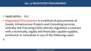 DEPARTMENT OF EDUCATION
Sec. 53 NEGOTIATED PROCUREMENT
• Applicability : ALL
• Negotiated Procurement is a method of procurement of
Goods, Infrastructure Projects and Consulting services,
whereby the Procuring Entity directly negotiates a contract
with a technically, legally and financially capable supplier,
contractor or consultant in any of the following cases:
➢
 
