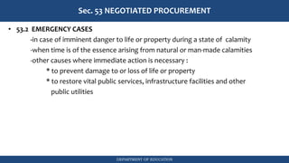 DEPARTMENT OF EDUCATION
Sec. 53 NEGOTIATED PROCUREMENT
• 53.2 EMERGENCY CASES
-in case of imminent danger to life or property during a state of calamity
-when time is of the essence arising from natural or man-made calamities
-other causes where immediate action is necessary :
* to prevent damage to or loss of life or property
* to restore vital public services, infrastructure facilities and other
public utilities
 
