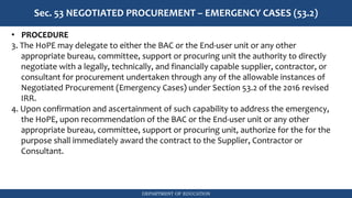 DEPARTMENT OF EDUCATION
Sec. 53 NEGOTIATED PROCUREMENT – EMERGENCY CASES (53.2)
• PROCEDURE
3. The HoPE may delegate to either the BAC or the End-user unit or any other
appropriate bureau, committee, support or procuring unit the authority to directly
negotiate with a legally, technically, and financially capable supplier, contractor, or
consultant for procurement undertaken through any of the allowable instances of
Negotiated Procurement (Emergency Cases) under Section 53.2 of the 2016 revised
IRR.
4. Upon confirmation and ascertainment of such capability to address the emergency,
the HoPE, upon recommendation of the BAC or the End-user unit or any other
appropriate bureau, committee, support or procuring unit, authorize for the for the
purpose shall immediately award the contract to the Supplier, Contractor or
Consultant.
 