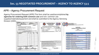 DEPARTMENT OF EDUCATION
Sec. 53 NEGOTIATED PROCUREMENT – AGENCY TO AGENCY 53.5
APR – Agency Procurement Request
Agency Procurement Request (APR) This form shall be used/accomplished by
agencies for ordering both common use and non- common use
supplies/materials/equipment and shall be submitted to the Agency Servicing
Division (ASD).
 