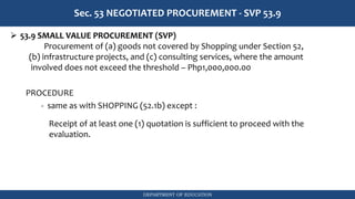 DEPARTMENT OF EDUCATION
Sec. 53 NEGOTIATED PROCUREMENT - SVP 53.9
➢ 53.9 SMALL VALUE PROCUREMENT (SVP)
Procurement of (a) goods not covered by Shopping under Section 52,
(b) infrastructure projects, and (c) consulting services, where the amount
involved does not exceed the threshold – Php1,000,000.00
PROCEDURE
- same as with SHOPPING (52.1b) except :
Receipt of at least one (1) quotation is sufficient to proceed with the
evaluation.
 