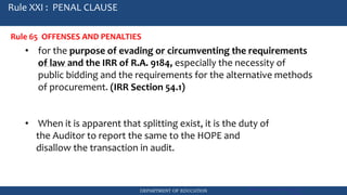 DEPARTMENT OF EDUCATION Government Procurement Reform Act
RA 9184
Rule XXI : PENAL CLAUSE
Rule 65 OFFENSES AND PENALTIES
• for the purpose of evading or circumventing the requirements
of law and the IRR of R.A. 9184, especially the necessity of
public bidding and the requirements for the alternative methods
of procurement. (IRR Section 54.1)
• When it is apparent that splitting exist, it is the duty of
the Auditor to report the same to the HOPE and
disallow the transaction in audit.
 