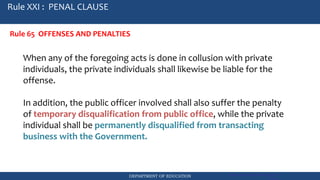 DEPARTMENT OF EDUCATION Government Procurement Reform Act
RA 9184
Rule XXI : PENAL CLAUSE
Rule 65 OFFENSES AND PENALTIES
When any of the foregoing acts is done in collusion with private
individuals, the private individuals shall likewise be liable for the
offense.
In addition, the public officer involved shall also suffer the penalty
of temporary disqualification from public office, while the private
individual shall be permanently disqualified from transacting
business with the Government.
 