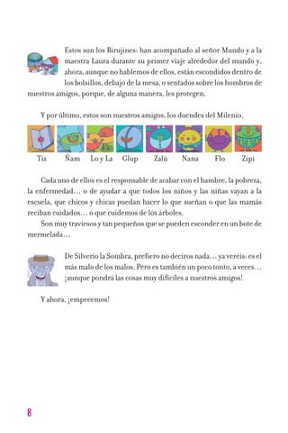 Estos son los Birujines: han acompañado al señor Mundo y a la
maestra Laura durante su primer viaje alrededor del mundo y,
ahora,aunquenohablemosdeellos,estánescondidosdentrode
losbolsillos,debajodelamesa,osentadossobreloshombrosde
nuestros amigos, porque, de alguna manera, les protegen.
Y por último, estos son nuestros amigos, los duendes del Milenio.
Cada uno de ellos es el responsable de acabar con el hambre, la pobreza,
la enfermedad… o de ayudar a que todos los niños y las niñas vayan a la
escuela, que chicos y chicas puedan hacer lo que sueñan o que las mamás
reciban cuidados… o que cuidemos de los árboles.
Sonmuytraviesosytanpequeñosquesepuedenesconderenunbotede
mermelada…
DeSilveriolaSombra,prefieronodecirosnada…yaveréis:esel
másmalodelosmalos.Peroestambiénunpocotonto,aveces…
¡aunque pondrá las cosas muy difíciles a nuestros amigos!
Y ahora, ¡empecemos!
8
Tiz Ñam Lo y La Glup Zalú Nana Flo Zipi
11626 mi pr edu 1 parte t 2 (5) 21/9/07 12:44 Página 8
 