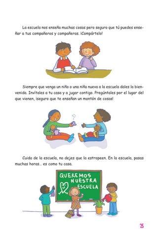 25
La escuela nos enseña muchas cosas pero seguro que tú puedes ense-
ñar a tus compañeros y compañeras. ¡Compártelo!
Siempre que venga un niño o una niña nueva a la escuela dales la bien-
venida. Invítales a tu casa y a jugar contigo. Pregúntales por el lugar del
que vienen, ¡seguro que te enseñan un montón de cosas!
Cuida de la escuela, no dejes que la estropeen. En la escuela, pasas
muchas horas… es como tu casa.
11626 mi pr edu 1 parte t 2 (5) 21/9/07 12:52 Página 25
 