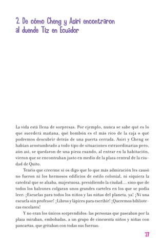 27
2. De cómo Cheng y Asiri encontraron
al duende Tiz en Ecuador
La vida está llena de sorpresas. Por ejemplo, nunca se sabe qué es lo
que sucederá mañana, qué bombón es el más rico de la caja o qué
podremos descubrir detrás de una puerta cerrada. Asiri y Cheng se
habían acostumbrado a todo tipo de situaciones extraordinarias pero,
aún así, se quedaron de una pieza cuando, al entrar en la habitación,
vieron que se encontraban justo en medio de la plaza central de la ciu-
dad de Quito.
Tenéis que creerme si os digo que lo que más admiración les causó
no fueron ni los hermosos edificios de estilo colonial, ni siquiera la
catedral que se alzaba, majestuosa, presidiendo la ciudad… sino que de
todos los balcones colgaran unos grandes carteles en los que se podía
leer: ¡Escuelas para todos los niños y las niñas del planeta, ya! ¡Ni una
escuela sin profesor! ¡Libros y lápices para escribir! ¡Queremos bibliote-
cas escolares!
Y no eran los únicos sorprendidos: las personas que paseaban por la
plaza miraban, embobadas, a un grupo de cincuenta niños y niñas con
pancartas, que gritaban con todas sus fuerzas:
11626 mi pr edu 1 parte t 2 (5) 21/9/07 12:53 Página 27
 