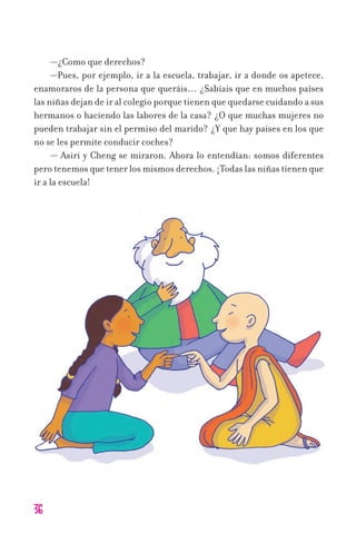 36
—¿Como que derechos?
—Pues, por ejemplo, ir a la escuela, trabajar, ir a donde os apetece,
enamoraros de la persona que queráis… ¿Sabíais que en muchos países
las niñas dejan de ir al colegio porque tienen que quedarse cuidando a sus
hermanos o haciendo las labores de la casa? ¿O que muchas mujeres no
pueden trabajar sin el permiso del marido? ¿Y que hay países en los que
no se les permite conducir coches?
— Asiri y Cheng se miraron. Ahora lo entendían: somos diferentes
pero tenemos que tener los mismos derechos. ¡Todas las niñas tienen que
ir a la escuela!
11626 mi pr edu 1 parte t 2 (5) 21/9/07 12:57 Página 36
 